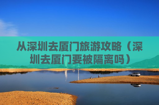 从深圳去厦门旅游攻略（深圳去厦门要被隔离吗）