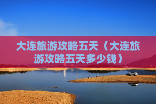 大连旅游攻略五天（大连旅游攻略五天多少钱）