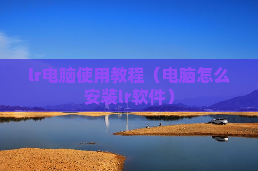 lr电脑使用教程（电脑怎么安装lr软件）