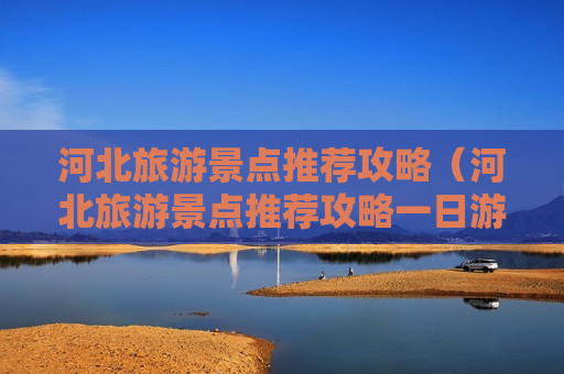 河北旅游景点推荐攻略（河北旅游景点推荐攻略一日游）