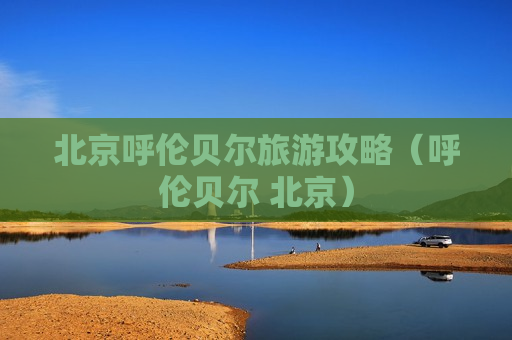 北京呼伦贝尔旅游攻略（呼伦贝尔 北京）