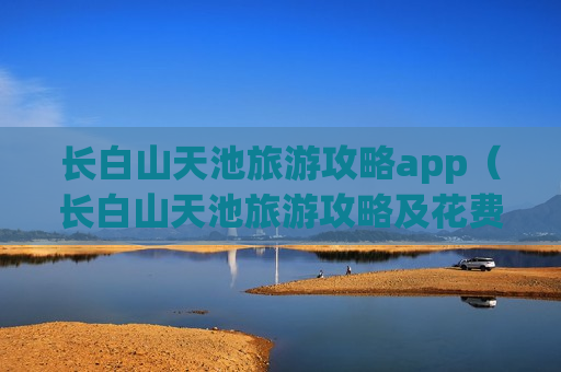 长白山天池旅游攻略app（长白山天池旅游攻略及花费多少）