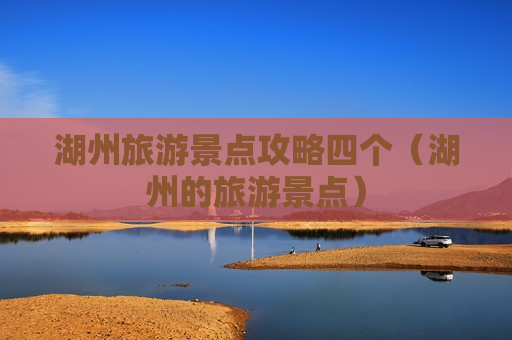 湖州旅游景点攻略四个（湖州的旅游景点）