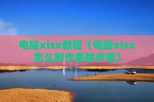 电脑xlsx教程（电脑xlsx怎么制作表格步骤）