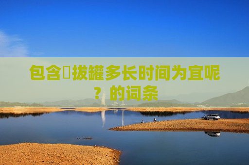 包含​拔罐多长时间为宜呢？的词条