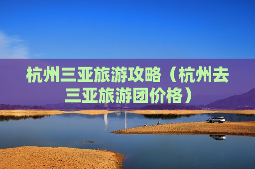 杭州三亚旅游攻略（杭州去三亚旅游团价格）