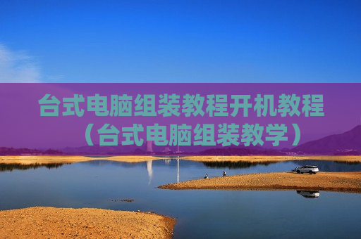 台式电脑组装教程开机教程（台式电脑组装教学）