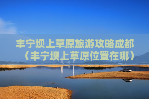 丰宁坝上草原旅游攻略成都（丰宁坝上草原位置在哪）