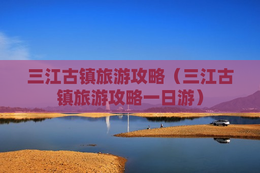 三江古镇旅游攻略（三江古镇旅游攻略一日游）