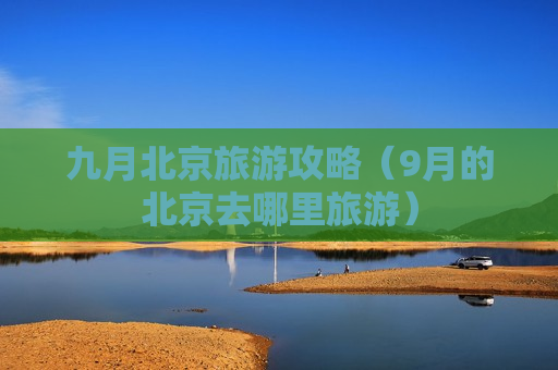 九月北京旅游攻略（9月的北京去哪里旅游）