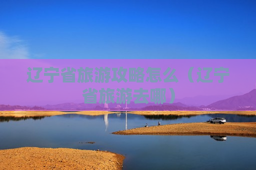 辽宁省旅游攻略怎么（辽宁省旅游去哪）