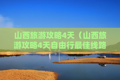 山西旅游攻略4天（山西旅游攻略4天自由行最佳线路）