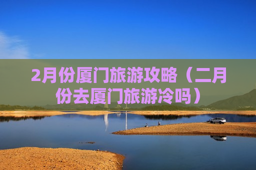 2月份厦门旅游攻略（二月份去厦门旅游冷吗）