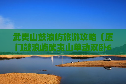 武夷山鼓浪屿旅游攻略（厦门鼓浪屿武夷山单动双卧6天游）