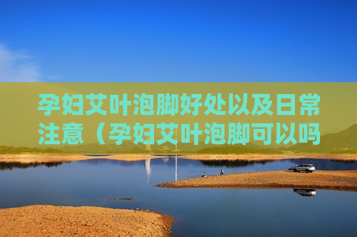 孕妇艾叶泡脚好处以及日常注意（孕妇艾叶泡脚可以吗?对胎儿有影响吗?）