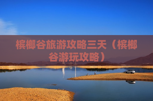 槟榔谷旅游攻略三天（槟榔谷游玩攻略）
