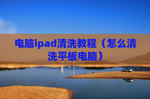 电脑ipad清洗教程（怎么清洗平板电脑）