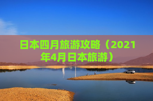日本四月旅游攻略（2021年4月日本旅游）