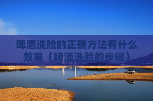 啤酒洗脸的正确方法有什么效果（啤酒洗脸的步骤）