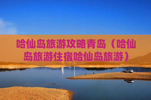 哈仙岛旅游攻略青岛（哈仙岛旅游住宿哈仙岛旅游）