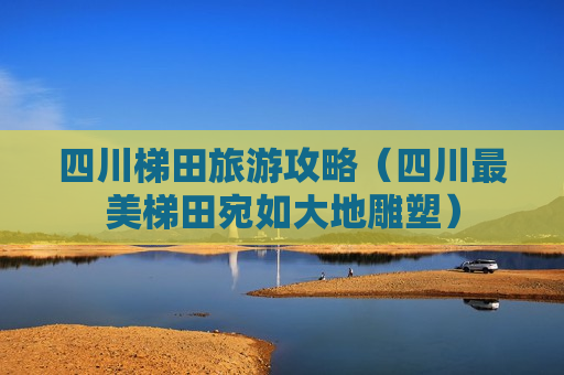 四川梯田旅游攻略（四川最美梯田宛如大地雕塑）