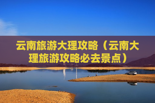 云南旅游大理攻略（云南大理旅游攻略必去景点）