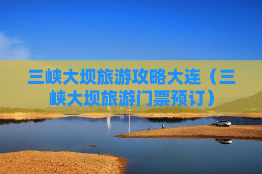 三峡大坝旅游攻略大连（三峡大坝旅游门票预订）