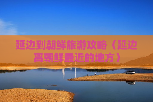 延边到朝鲜旅游攻略（延边离朝鲜最近的地方）