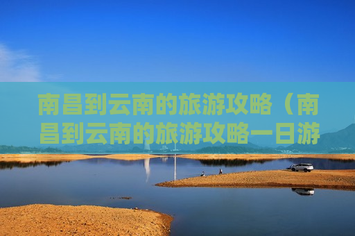 南昌到云南的旅游攻略（南昌到云南的旅游攻略一日游）