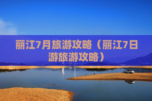 丽江7月旅游攻略（丽江7日游旅游攻略）