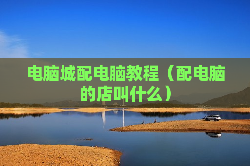电脑城配电脑教程（配电脑的店叫什么）