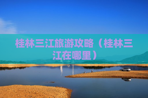 桂林三江旅游攻略（桂林三江在哪里）