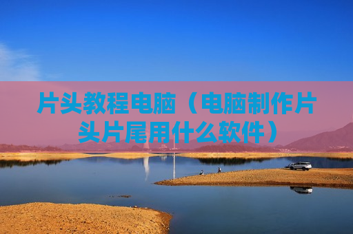 片头教程电脑（电脑制作片头片尾用什么软件）