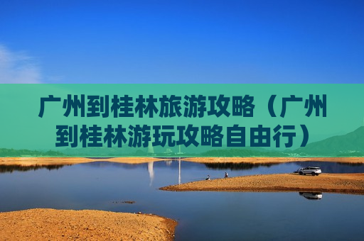 广州到桂林旅游攻略（广州到桂林游玩攻略自由行）