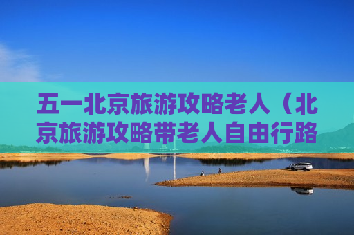 五一北京旅游攻略老人（北京旅游攻略带老人自由行路线）