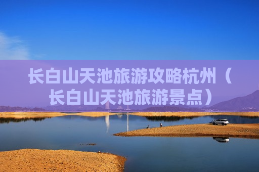长白山天池旅游攻略杭州（长白山天池旅游景点）