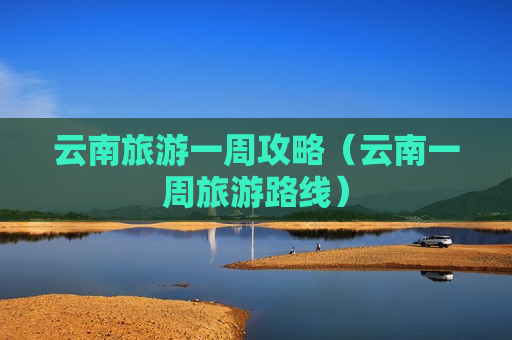 云南旅游一周攻略（云南一周旅游路线）