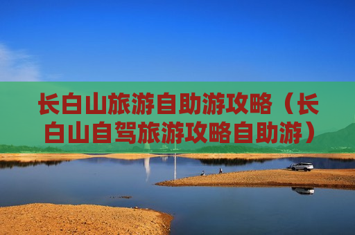 长白山旅游自助游攻略（长白山自驾旅游攻略自助游）