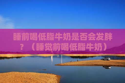 睡前喝低脂牛奶是否会发胖？（睡觉前喝低脂牛奶）