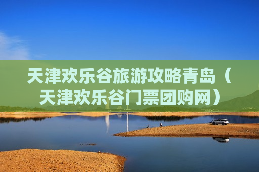 天津欢乐谷旅游攻略青岛（天津欢乐谷门票团购网）