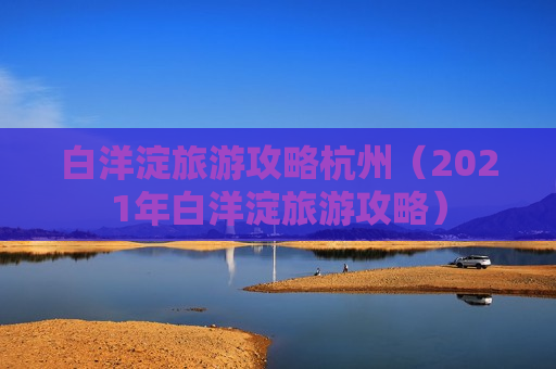 白洋淀旅游攻略杭州（2021年白洋淀旅游攻略）