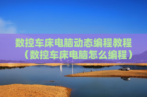 数控车床电脑动态编程教程（数控车床电脑怎么编程）