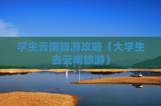 学生云南旅游攻略（大学生去云南旅游）