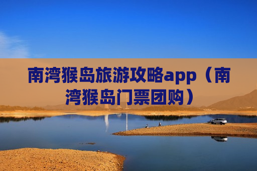 南湾猴岛旅游攻略app（南湾猴岛门票团购）