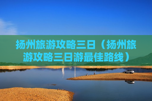 扬州旅游攻略三日（扬州旅游攻略三日游最佳路线）