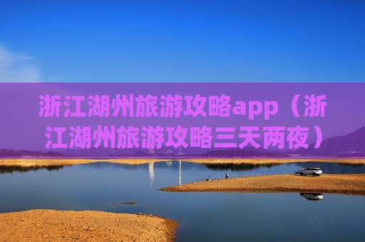 浙江湖州旅游攻略app（浙江湖州旅游攻略三天两夜）