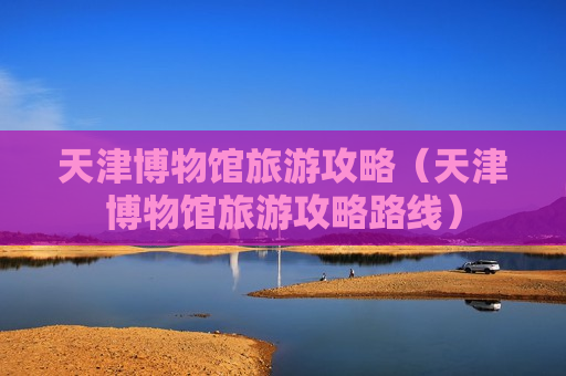 天津博物馆旅游攻略（天津博物馆旅游攻略路线）