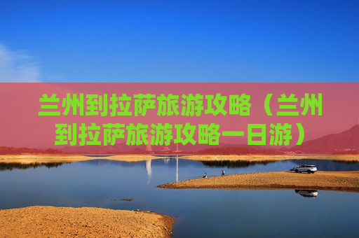 兰州到拉萨旅游攻略（兰州到拉萨旅游攻略一日游）