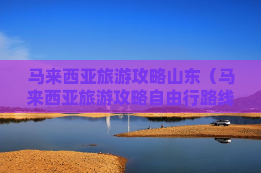 马来西亚旅游攻略山东（马来西亚旅游攻略自由行路线推荐）