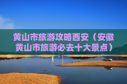 黄山市旅游攻略西安（安徽黄山市旅游必去十大景点）